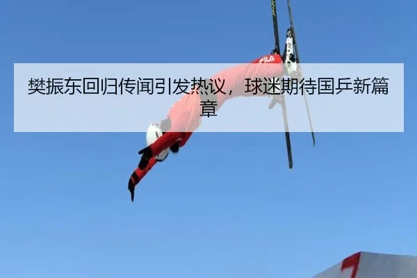 樊振东回归传闻引发热议，球迷期待国乒新篇章